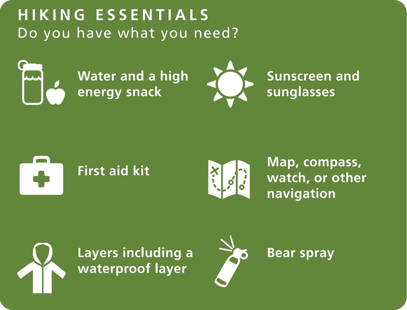 Hiking Essentials graphic: Do you have what you need? 1. Water and a high energy snack 2. First aid kit 3. Layers, including a waterproof layer 4. Sunscreen and sunglasses 5. Map, compass, watch, or other navigation 6. Bear spray