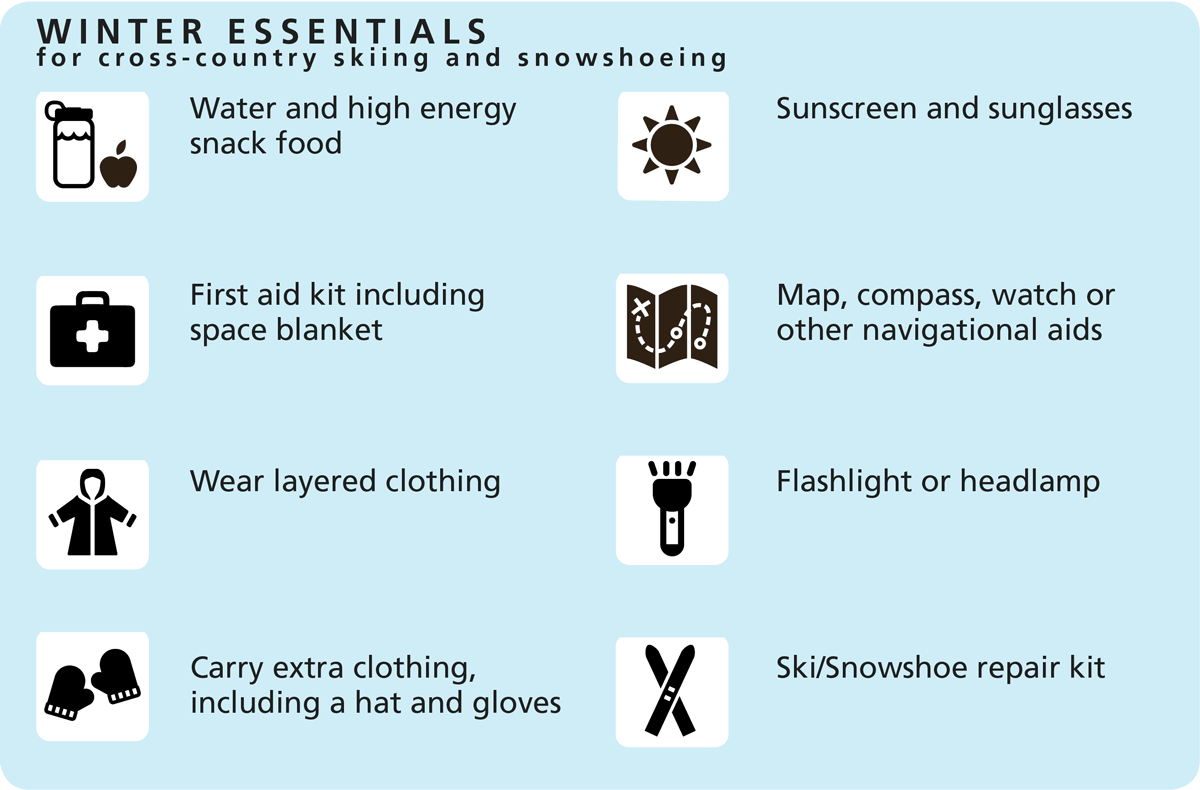Winter Essentials for cross-country skiing and snoeshoeing: Water and high energy snack food, First aid kit including space blanket,Wear layered clothing, Carry extra clothing, including a hat and gloves, Sunscreen and sunglasses, Map, compass, watch