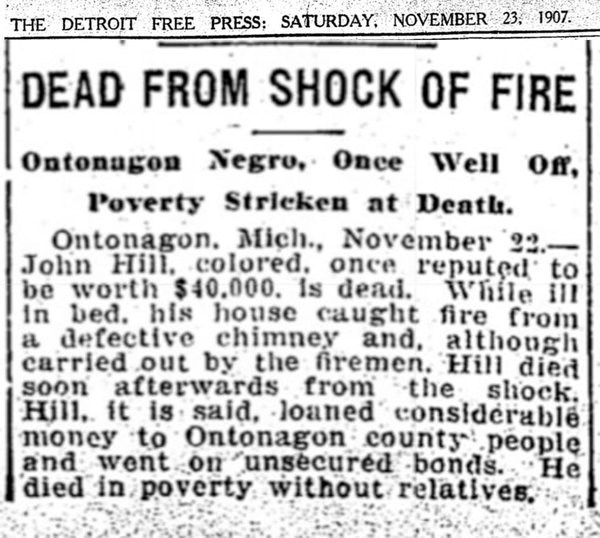 The Detroit Free Press: Saturday, November 23, 1907. Dead from shock of fire. Ontonagon Negro, once well off, poverty stricken at death. Ontonagon, Mich. November 22 - John Hill, colored once reputed to be worth $40,000 is dead.
