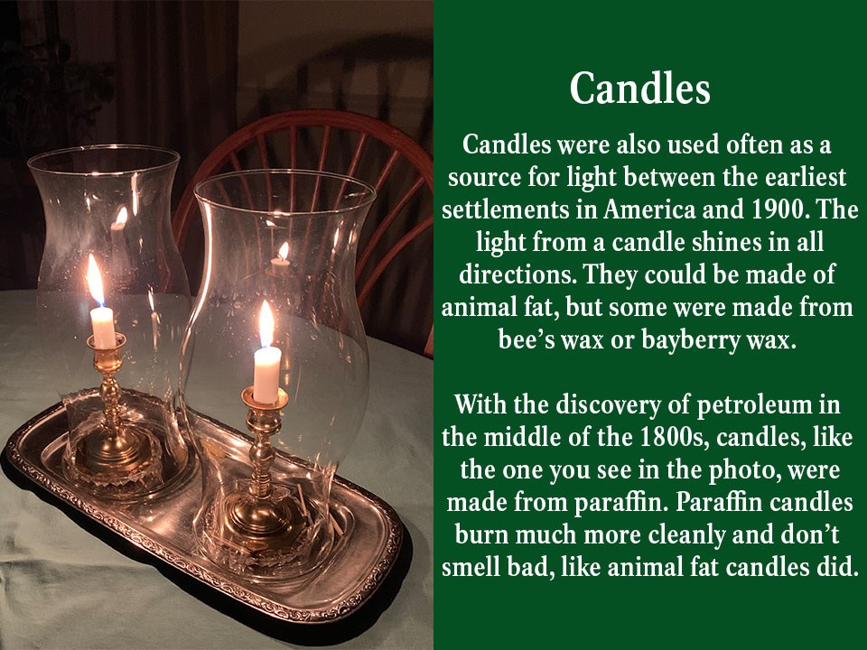 Candles were also used often as a source for light between the earliest settlements in America and 1900. The light from a candle shines in all directions. They could be made of animal fat, but some were made from bee’s wax or bayberry wax.