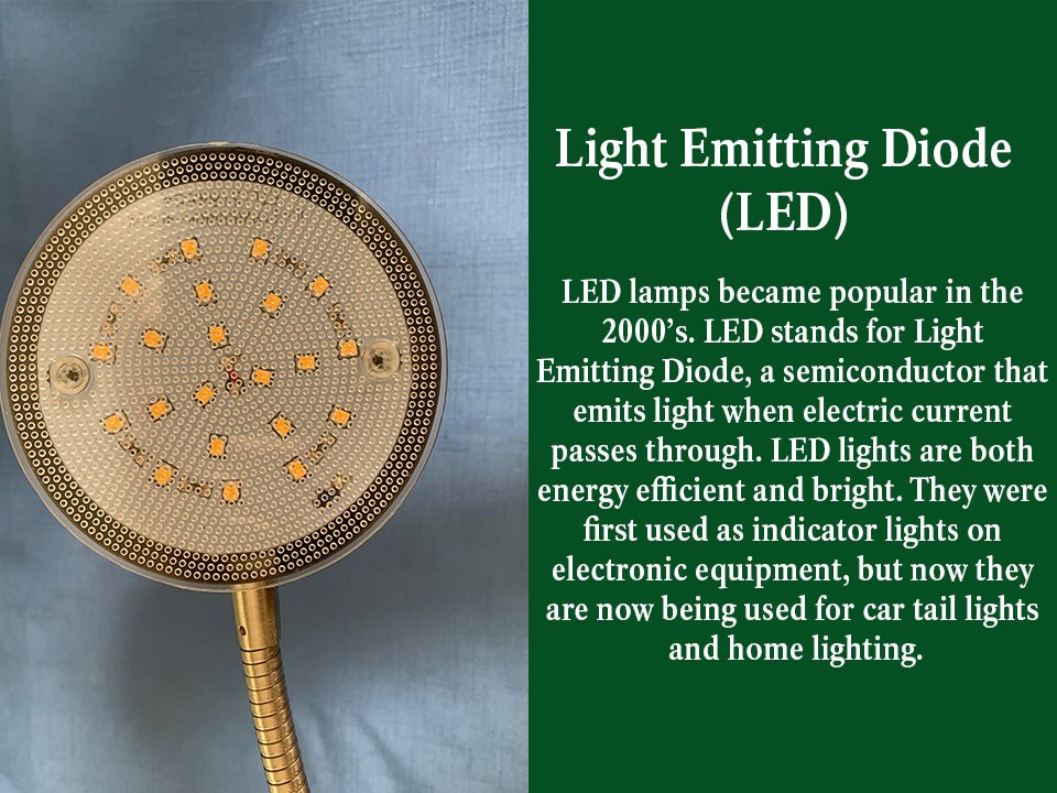 LED lamps have become popular in the 2000’s. LED stands for Light Emitting Diode, a semiconductor that emits light when electric current passes through. LED lights are both energy efficient and bright.