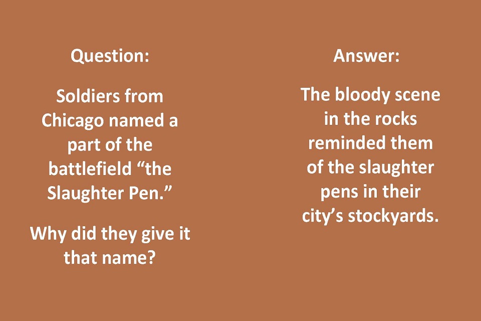 Left Side Text: Question: Soldiers from Chicago named a part of the battlefield “the Slaughter Pen.” Why did they give it that name? Right Side Text: Answer: The bloody scene in the rocks reminded them of the slaughter pens in their city’s stockyards.