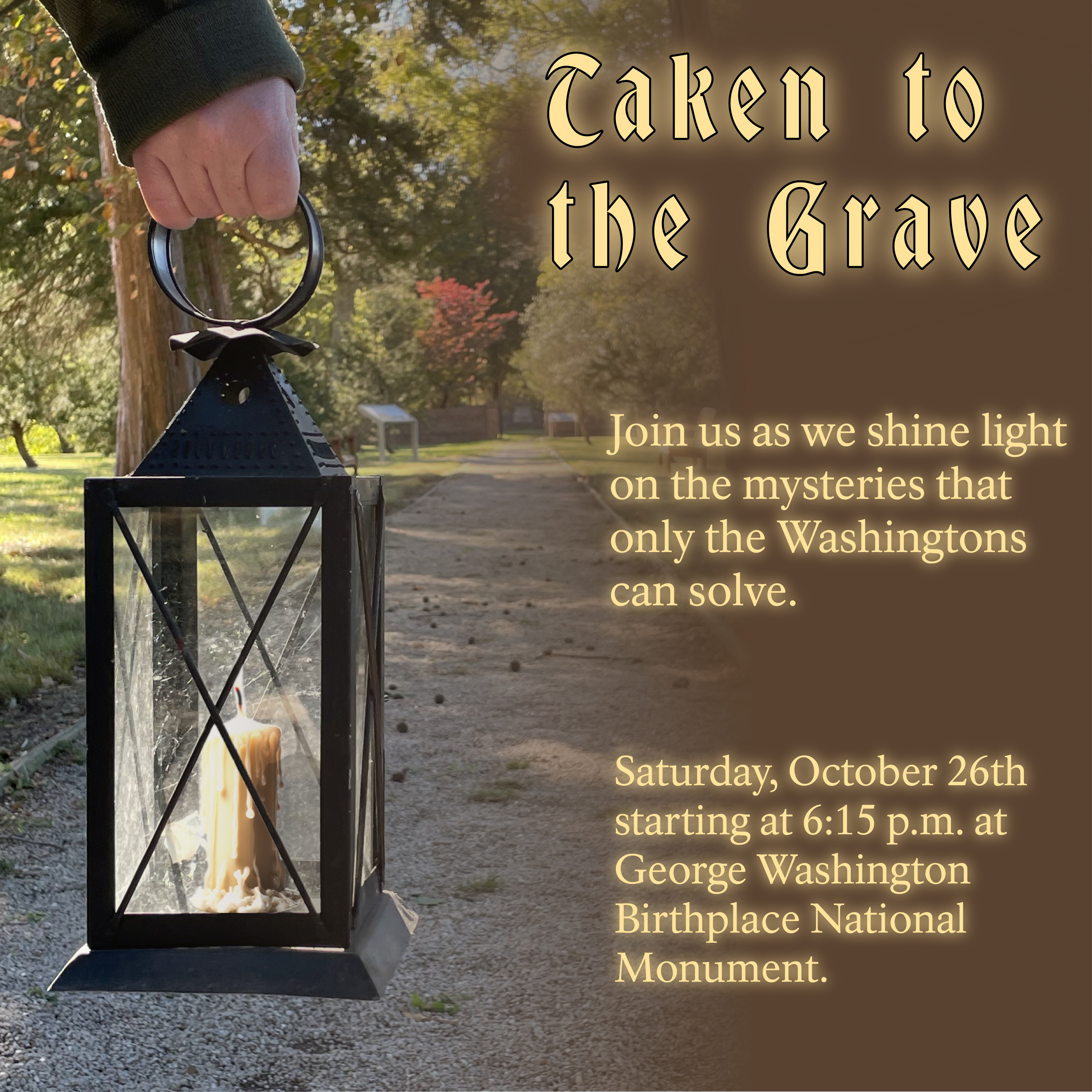 Lantern with lit candle walking down a gravel path towards the Washington Family Burial Grounds. Text reads "Taken to the Grave. Join us as we shine light on the mysteries that only the Washingtons can solve. Saturday, October 26th starting at 6:15 p.m."