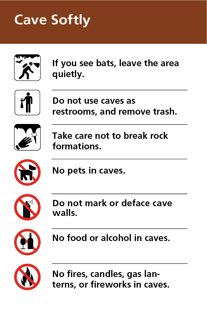 Cave Softly – If you see bats, leave the area quietly. Do not use caves as restrooms. Remove all trash. Do not break rock formations. No pets, food, alcohol, fires, or sources of flame in caves. Do not mark or deface cave walls.